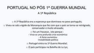 PORTUGAL NO PÓS 1ª GUERRA MUNDIAL
A 1ª República
o A 1º República era a esperança que dominava no povo português;
o Viveu-se sob a égide da Monarquia que fez com que o país se torna-se retrógrado,
conservador e muito atrasado;
o Foi um fracasso , isto porque :
- Vivia-se uma profunda crise económica
- A fome aumentou
-Instabilidade política
o Portugal entra na 1ª Guerra Mundial;
o O país participou na Batalha de La Lys;
 