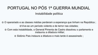 PORTUGAL NO PÓS 1ª GUERRA MUNDIAL
Instabilidade política
o O operariado e as classes médias perderam a esperança que tinham na República ;
oVive-se um período violento e de terror nas cidades;
o Com esta instabilidade, o General Pimenta de Castro dissolveu o parlamento e
instaurou a ditadura militar;
o Sidónio Pais instaura a ditadura e mais tarde é assassinado ;
 