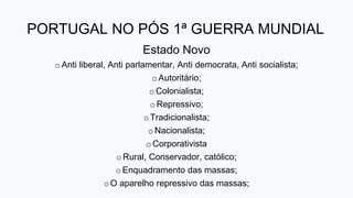 PORTUGAL NO PÓS 1ª GUERRA MUNDIAL
Estado Novo
oAnti liberal, Anti parlamentar, Anti democrata, Anti socialista;
oAutoritário;
oColonialista;
oRepressivo;
oTradicionalista;
oNacionalista;
oCorporativista
oRural, Conservador, católico;
oEnquadramento das massas;
oO aparelho repressivo das massas;
 