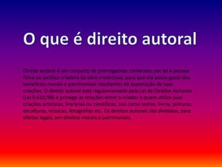Direito autoral é um conjunto de prerrogativas conferidas por lei à pessoa
física ou jurídica criadora da obra intelectual, para que ela possa gozar dos
benefícios morais e patrimoniais resultantes da exploração de suas
criações. O direito autoral está regulamentado pela Lei de Direitos Autorais
(Lei 9.610/98) e protege as relações entre o criador e quem utiliza suas
criações artísticas, literárias ou científicas, tais como textos, livros, pinturas,
esculturas, músicas, fotografias etc. Os direitos autorais são divididos, para
efeitos legais, em direitos morais e patrimoniais.
 