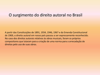 A partir das Constituições de 1891, 1934, 1946, 1967 e da Emenda Constitucional
de 1969, o direito autoral em nosso país passou a ser expressamente reconhecido.
No caso dos direitos autorais relativos às obras musicais, foram os próprios
compositores que lutaram para a criação de uma norma para a arrecadação de
direitos pelo uso de suas obras.
O surgimento do direito autoral no Brasil
 