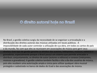 No Brasil, a gestão coletiva surgiu da necessidade de se organizar a arrecadação e a
distribuição dos direitos autorais das músicas utilizadas em locais públicos. A
impossibilidade de cada autor controlar a utilização de sua obra, em todos os cantos do país
e do mundo, fez com que eles se reunissem em associações de música para gerir seus
direitos. Este tipo de gestão garante os direitos dos autores, intérpretes, músicos, editoras e
gravadoras, especialmente porque o Brasil possui um sistema que permite arrecadar e
distribuir, conjuntamente, os direitos de autor (autores e editoras) e conexos (intérpretes,
músicos e gravadoras). A gestão coletiva também facilita o dia a dia dos usuários de música,
pois eles recebem uma autorização ampla e única para utilizar qualquer obra musical
protegida e cadastrada no banco de dados do Ecad e das associações de música.
 
