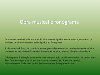 Os titulares de direito de autor estão diretamente ligados à obra musical, enquanto os
titulares de direitos conexos estão ligados ao fonograma.
A obra musical, fruto da criação humana, possui letra e música ou simplesmente música.
Uma música instrumental também é uma obra musical, mesmo não possuindo letra.
O fonograma é a fixação de sons de uma interpretação de obra musical ou de outros sons.
Essa fixação em geral se dá em um suporte material, isto é, em um produto
industrializado. Cada faixa do CD, DVD ou LP é um fonograma distinto.
 