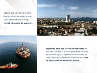 Depois que se tornou cenário
das principais descobertas do
setor petrolífero brasileiro,
Macaé não para de crescer.
Escolhida para ser a sede da Petrobras na
Bacia de Campos, é a maior produtora nacional
de petróleo e gás. Empresas multinacionais da
cadeia produtiva fizeram do município sua base
de operações na Bacia de Campos.
 