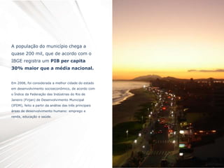 A população do município chega a
quase 200 mil, que de acordo com o
IBGE registra um PIB per capita
30% maior que a média nacional.
Em 2008, foi considerada a melhor cidade do estado
em desenvolvimento socioeconômico, de acordo com
o Índice da Federação das Indústrias do Rio de
Janeiro (Firjan) de Desenvolvimento Municipal
(IFDM), feito a partir da análise das três principais
áreas de desenvolvimento humano: emprego e
renda, educação e saúde.
 