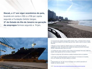 Macaé, a 1º em vigor econômico do país,
levando em conta o ISS e o PIB per capita
segundo a Fundação Getúlio Vargas.
2º do Estado do Rio de Janeiro na geração
de empregos formais segundo a Firjan.
• A economia da cidade cresceu 600% desde 1997, o Produto Interno Bruto
per capita da cidade é de 36 000 reais por ano, 200% maior do que a média
nacional.
• Macaé é a única cidade do estado entre as 15 melhores do país em
qualidade de vida, de acordo com o Índice de Desenvolvimento Municipal
(IFDM), elaborado pela Firjan em 2010.
• A cidade tem hoje o terceiro maior Índice de Qualidade Municipal (IQM) do
estado, atrás apenas de Rio de Janeiro e Niterói.
• Figura na lista das 100 melhores cidades brasileiras para se trabalhar.
• 13º lugar no ranking nacional e em 8º entre os municípios do Sudeste,
entre as cidades que não são capitais do estado.
•
• Responsável por 7% dos novos empregos com carteira assinada em
relação ao total do estado.
FONTE: http://www.macae.rj.gov.br/conteudo/leitura/titulo/capital-nacional-do-petroleo
 