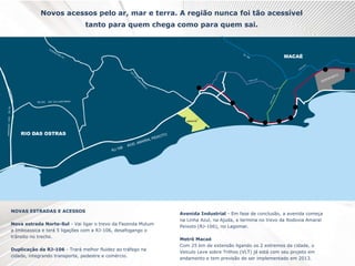 Novos acessos pelo ar, mar e terra. A região nunca foi tão acessível
tanto para quem chega como para quem sai.
NOVAS ESTRADAS E ACESSOS
Nova estrada Norte-Sul - Vai ligar o trevo da Fazenda Mutum
a Imboassica e terá 5 ligações com a RJ-106, desafogango o
trânsito no trecho.
Duplicação da RJ-106 - Trará melhor fluidez ao tráfego na
cidade, integrando transporte, pedestre e comércio.
Avenida Industrial - Em fase de conclusão, a avenida começa
na Linha Azul, na Ajuda, e termina no trevo da Rodovia Amaral
Peixoto (RJ-106), no Lagomar.
Metrô Macaé
Com 25 km de extensão ligando os 2 extremos da cidade, o
Veículo Leve sobre Trilhos (VLT) já está com seu projeto em
andamento e tem previsão de ser implementado em 2013.
 
