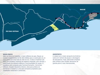 NOVO PORTO
Além do Porto de Imbetiba, o maior offshore do país, Macaé vai
receber investimentos de R$ 350 milhões para a construção de um
novo porto com área total de 250 mil m2. A ideia é implantar até
2014 um complexo industrial de logística integrada, para atender o
crescimento da indústria offshore e movimentação de cargas. O
complexo será composto pelo Terminal Portuário, 2 terminais
offshore, Estação Aduaneira Interior, área para prédios de
escritórios e hotelaria e uma para armazéns projetados para
instalações industriais e comerciais.
AEROPORTO
A cidade tem o maior aeroporto da América
Latina em número de pousos e decolagens
de helicópteros. Hoje, está sendo ampliado
pela Infraero para receber aeronaves de
grande porte e voos internacionais.
 