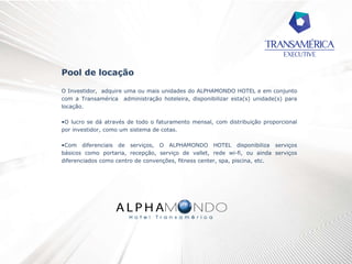 Pool de locação
O Investidor, adquire uma ou mais unidades do ALPHAMONDO HOTEL e em conjunto
com a Transamérica administração hoteleira, disponibilizar esta(s) unidade(s) para
locação.
•O lucro se dá através de todo o faturamento mensal, com distribuição proporcional
por investidor, como um sistema de cotas.
•Com diferenciais de serviços, O ALPHAMONDO HOTEL disponibiliza serviços
básicos como portaria, recepção, serviço de vallet, rede wi-fi, ou ainda serviços
diferenciados como centro de convenções, fitness center, spa, piscina, etc.
 