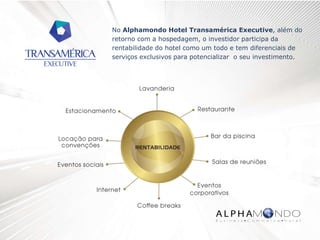 No Alphamondo Hotel Transamérica Executive, além do
retorno com a hospedagem, o investidor participa da
rentabilidade do hotel como um todo e tem diferenciais de
serviços exclusivos para potencializar o seu investimento.
 