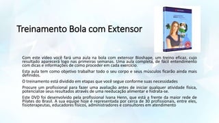 Treinamento Bola com Extensor
Com este vídeo você fará uma aula na bola com extensor Bioshape, um treino eficaz, cujo
resultado aparecerá logo nas primeiras semanas. Uma aula completa, de fácil entendimento
com dicas e informações de como proceder em cada exercício.
Esta aula tem como objetivo trabalhar todo o seu corpo e seus músculos ficarão ainda mais
definidos.
O treinamento está dividido em etapas que você segue conforme suas necessidades
Procure um profissional para fazer uma avaliação antes de iniciar qualquer atividade física,
potencialize seus resultados através de uma reeducação alimentar e hidrata-se.
Este DVD foi desenvolvido pela profissional Ivana Henn, que está a frente da maior rede de
Pilates do Brasil. A sua equipe hoje é representada por cerca de 30 profissionais, entre eles,
fisioterapeutas, educadores físicos, administradores e consultores em atendimento
 