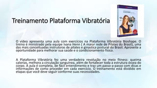 Treinamento Plataforma Vibratória
O vídeo apresenta uma aula com exercícios na Plataforma Vibratória Bioshape. O
treino é ministrado pela equipe Ivana Henn ( A maior rede de Pilates do Brasil), uma
das mais conceituadas instrutoras de pilates e ginastica postural do Brasil. Aproveite a
oportunidade para melhorar sua saúde e o condicionamento físico.
A Plataforma Vibratória fez uma verdadeira revolução no meio fitness: queima
calorias, melhora a circulação sanguínea, além de fortalecer toda a estrutura óssea do
corpo. A aula é completa, de fácil entendimento e traz um passo-a-passo com dicas e
informações de como proceder em cada exercício. O treinamento está dividido em
etapas que você deve seguir conforme suas necessidades.
 