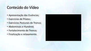 Conteúdo do Vídeo
• Apresentação das Essências;
• Exercícios de Pilates;
• Exercícios Posturais de Tronco;
• Abdominais e Hundred;
• Fortalecimento do Tronco;
• Finalização e relaxamento.
 