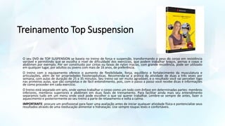 Treinamento Top Suspension
O seu DVD de TOP SUSPENSION se baseia no treino de força e suspensão, transformando o peso do corpo em resistência
variável e permitindo que se escolha o nível de dificuldade dos exercícios, que podem trabalhar braços, pernas e coxas e
abdômen por exemplo. Por ser constituído por cintas ou faixas de nylon macias, com grande resistência, pode ser utilizado
em qualquer lugar, por adultos ou jovens com mais de 16 anos, de preferência.
O treino com o equipamento oferece o aumento de flexibilidade, força, equilíbrio e fortalecimento da musculatura e
articulações, além de ter propriedades fisioterapêuticas. Recomenda-se a prática da atividade de duas a três vezes por
semana, com aulas de duração de 25 a 35 minutos. Seu treino vai ser muito agradável, e o resultado você vai perceber logo
nas primeiras aulas, que são completas e de fácil entendimento, pois, com o passo a passo você recebe dicas e informações
de como proceder em cada exercício.
O treino está separado em sets, onde vamos trabalhar o corpo como um todo com ênfase em determinadas partes: membros
inferiores, membros superiores e abdômen em duas fases de treinamento. Para facilitar ainda mais seu entendimento
separamos tudo em um menu onde você pode escolher o que vai querer trabalhar. Lembre-se sempre de antes, fazer o
aquecimento e posteriormente ao seu treino a parte de relaxamento e volta a calma.
IMPORTANTE: procure um profissional para fazer uma avaliação antes de iniciar qualquer atividade física e pontencialize seus
resultados através de uma reeducação alimentar e hidratação. Use sempre roupas leves e confortáveis.
 