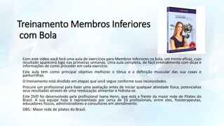 Treinamento Membros Inferiores
com Bola
Com este vídeo você fará uma aula de exercícios para Membros Inferiores na bola, um treino eficaz, cujo
resultado aparecerá logo nas primeiras semanas. Uma aula completa, de fácil entendimento com dicas e
informações de como proceder em cada exercício.
Esta aula tem como principal objetivo melhorar o tônus e a definição muscular das sua coxas e
panturrilhas.
O treinamento está dividido em etapas que você segue conforme suas necessidades.
Procure um profissional para fazer uma avaliação antes de iniciar qualquer atividade física, potencialize
seus resultados através de uma reeducação alimentar e hidrata-se.
Este DVD foi desenvolvido pela profissional Ivana Henn, que está a frente da maior rede de Pilates do
Brasil. A sua equipe hoje é representada por cerca de 33 profissionais, entre eles, fisioterapeutas,
educadores físicos, administradores e consultores em atendimento.
OBS.: Maior rede de pilates do Brasil.
 