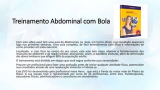 Treinamento Abdominal com Bola
Com este vídeo você fará uma aula de Abdominais na bola, um treino eficaz, cujo resultado aparecerá
logo nas primeiras semanas. Uma aula completa, de fácil entendimento com dicas e informações de
como proceder em cada exercício.
Localizada e com foco no centro do seu corpo, esta aula tem como objetivo o fortalecimento dos
músculos do abdômen e da região lombar, alcançando, assim, o equilíbrio postural, além da diminuição
das dores lombares que afligem 80% da população adulta.
O treinamento está dividido em etapas que você segue conforme suas necessidades
Procure um profissional para fazer uma avaliação antes de iniciar qualquer atividade física, potencialize
seus resultados através de uma reeducação alimentar e hidrata-se.
Este DVD foi desenvolvido pela profissional Ivana Henn, que está a frente da maior rede de Pilates do
Brasil. A sua equipe hoje é representada por cerca de 33 profissionais, entre eles, fisioterapeutas,
educadores físicos, administradores e consultores em atendimento.
 