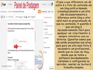 O que o que diferencia um do
outro é o fato do conteúdo em
um blog está ordenado
cronologicamente e um site
não necessariamente.a
diferença entre blog e site
está mais na programação do
que no conteúdo. A questão é
que um blog é
necessariamente fácil para
qualquer um criar/manter e
sempre interativo com os
leitores. Quesitos esses que
não estão presentes nos sites,
pois para um site bem feito é
necessário um profissional,
sendo que no caso do blog,
desde que se tenha o
software devidademente
instalado e configurado no
servidor, manter os textos é
trabalho simples.
 
