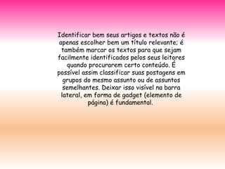 Identificar bem seus artigos e textos não é
apenas escolher bem um título relevante; é
também marcar os textos para que sejam
facilmente identificados pelos seus leitores
quando procurarem certo conteúdo. É
possível assim classificar suas postagens em
grupos do mesmo assunto ou de assuntos
semelhantes. Deixar isso visível na barra
lateral, em forma de gadget (elemento de
página) é fundamental.
 