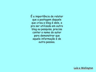 É a importância de relatar
que a postagem daquele
que criou o blog é dele, e
pra ser utilizada em outro
blog ou pesquisa, precisa
conter o nome do autor
para demonstrar que
aquela informação é de
outra pessoa.
Laís e Wellington
 