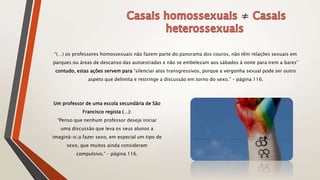 ≠
“(…) os professores homossexuais não fazem parte do panorama dos couros, não têm relações sexuais em
parques ou áreas de descanso das autoestradas e não se embelezam aos sábados à noite para irem a bares”
contudo, estas ações servem para “silenciar atos transgressivos, porque a vergonha sexual pode ser outro
aspeto que delimita e restringe a discussão em torno do sexo.” – página 116.
Um professor de uma escola secundária de São
Francisco regista (…):
“Penso que nenhum professor deseja iniciar
uma discussão que leva os seus alunos a
imaginá-oa fazer sexo, em especial um tipo de
sexo, que muitos ainda consideram
compulsivo.” – página 116.
 
