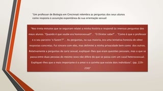 “Um professor de Biologia em Cincinnati relembra as perguntas dos seus alunos
como resposta à assunção espontânea da sua orientação sexual:
“Nos trinta minutos que se seguiram relatei a minha história e respondi às imensas perguntas dos
meus alunos. “Quando é que soube era homossexual?”… “O Diretor sabe?”… “Como é que o professor
e o seu parceiro ‘o fazem’?”… As perguntas, na sua maioria, era uma tentativa honesta de obter
respostas concretas. Fui sincero com eles, mas delimitei a minha privacidade bem como dos outros.
Relativamente a perguntas de cariz sexual, expliquei-lhes que eram questões pessoais, mas o que se
passa entre duas pessoas do mesmo sexo não difere do que se passa com um casal heterossexual.
Expliquei-lhes que o mais importante é o amor e o carinho que existe dois indivíduos“. (pp. 229-
230)”
 