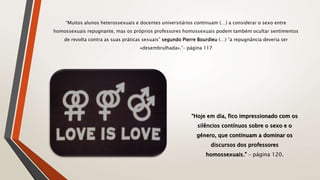 “Muitos alunos heterossexuais e docentes universitários continuam (…) a considerar o sexo entre
homossexuais repugnante, mas os próprios professores homossexuais podem também ocultar sentimentos
de revolta contra as suas práticas sexuais” segundo Pierre Bourdieu (…) “a repugnância deveria ser
«desembrulhada».”– página 117
“Hoje em dia, fico impressionado com os
silêncios contínuos sobre o sexo e o
género, que continuam a dominar os
discursos dos professores
homossexuais.” – página 120.
 