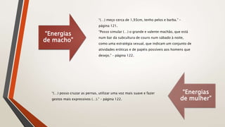 “Energias
de macho”
“(…) meço cerca de 1,93cm, tenho pelos e barba.” –
página 121.
“Posso simular (…) o grande e valente machão, que está
num bar da subcultura de couro num sábado à noite,
como uma estratégia sexual, que indicam um conjunto de
atividades eróticas e de papéis possíveis aos homens que
desejo.” – página 122.
“Energias
de mulher”
“(…) posso cruzar as pernas, utilizar uma voz mais suave e fazer
gestos mais expressivos (…).” – página 122.
 