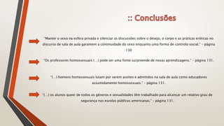 “Manter o sexo na esfera privada e silenciar as discussões sobre o desejo, o corpo e as práticas eróticas no
discurso de sala de aula garantem a continuidade do sexo enquanto uma forma de controlo social.” – página
130
“Os professores homossexuais (…) pode ser uma fonte surpreende de novas aprendizagens.” – página 131.
“(…) homens homossexuais lutam por serem aceites e admitidos na sala de aula como educadores
assumidamente homossexuais.” – página 131.
“(…) os alunos queer de todos os géneros e sexualidades têm trabalhado para alcançar um relativo grau de
segurança nas escolas públicas americanas.” – página 131.
 