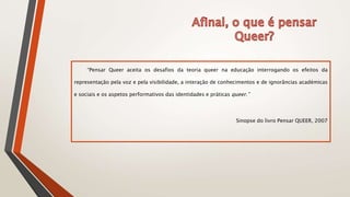 “Pensar Queer aceita os desafios da teoria queer na educação interrogando os efeitos da
representação pela voz e pela visibilidade, a interação de conhecimentos e de ignorâncias académicas
e sociais e os aspetos performativos das identidades e práticas queer.”
Sinopse do livro Pensar QUEER, 2007
 