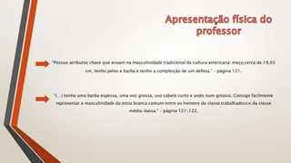 “Possuo atributos chave que ecoam na masculinidade tradicional da cultura americana: meço cerca de 19,93
cm, tenho pelos e barba e tenho a compleição de um defesa.” – página 121.
“(…) tenho uma barba espessa, uma voz grossa, uso cabelo curto e ando num ginásio. Consigo facilmente
representar a masculinidade da etnia branca comum entre os homens da classe trabalhadora e da classe
média-baixa.” – página 121122.
 