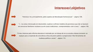 “Interesso-me, principalmente, pelos aspetos da liberalização homossexual.” – página 108.
“(…) eu estou interessado em desenvolver, explorar e afirmar modelos de parentesco que não se baseiam
em estruturas familiares nucleares ou em casais tradicionais, «comprometidos» com o sexo.” – página 108.
“O meu interesse pela reforma educativa é motivado por um desejo de ver as escolas urbanas tornarem-se
espaços para a expansão de consciência crítica de jovens pobres e proporcionar-lhes ferramentas de
mudança política e social.” – página 110.
 