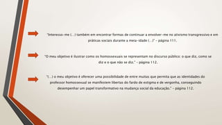 “Interesso-me (…) também em encontrar formas de continuar a envolver-me no ativismo transgressivo e em
práticas sociais durante a meia-idade (…)” – página 111.
“O meu objetivo é ilustrar como os homossexuais se representam no discurso público: o que diz, como se
diz e o que não se diz.” – página 112.
“(…) o meu objetivo é oferecer uma possibilidade de entre muitas que permita que as identidades do
professor homossexual se manifestem libertas do fardo de estigma e de vergonha, conseguindo
desempenhar um papel transformativo na mudança social da educação.” – página 112.
 