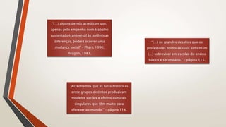 “(…) alguns de nós acreditam que,
apenas pelo empenho num trabalho
sustentado transversal às autênticas
diferenças, poderá ocorrer uma
mudança social” – Pharr, 1996;
Reagon, 1983.
“(…) os grandes desafios que os
professores homossexuais enfrentam
(…) sobreviver em escolas do ensino
básico e secundário.” – página 115.
“Acreditamos que as lutas históricas
entre grupos distintos produziram
modelos sociais e efeitos culturais
singulares que têm muito para
oferecer ao mundo.” – página 114.
 
