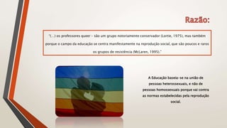 “(…) os professores queer – são um grupo notoriamente conservador (Lortie, 1975), mas também
porque o campo da educação se centra manifestamente na reprodução social, que são poucos e raros
os grupos de resistência (McLaren, 1995).”
A Educação baseia-se na união de
pessoas heterossexuais, e não de
pessoas homossexuais porque vai contra
as normas estabelecidas pela reprodução
social.
 