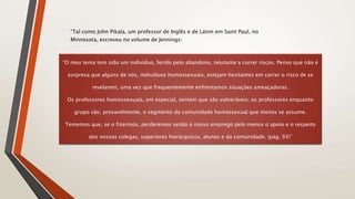 “O meu tema tem sido um individuo, ferido pelo abandono, relutante a correr riscos. Penso que não é
surpresa que alguns de nós, indivíduos homossexuais, estejam hesitantes em correr o risco de se
revelarem, uma vez que frequentemente enfrentamos situações ameaçadoras.
Os professores homossexuais, em especial, sentem que são vulneráveis; os professores enquanto
grupo são, provavelmente, o segmento da comunidade homossexual que menos se assume.
Tememos que, se o fizermos, perderemos senão o nosso emprego pelo menos o apoio e o respeito
dos nossos colegas, superiores hierárquicos, alunos e da comunidade. (pág. 93)”
“Tal como John Pikala, um professor de Inglês e de Latim em Saint Paul, no
Minnesota, escreveu no volume de Jennings:
 