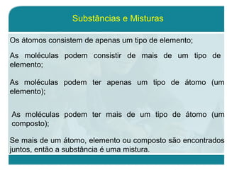 Os átomos consistem de apenas um tipo de elemento;
Substâncias e Misturas
As moléculas podem consistir de mais de um tipo de
elemento;
As moléculas podem ter apenas um tipo de átomo (um
elemento);
As moléculas podem ter mais de um tipo de átomo (um
composto);
Se mais de um átomo, elemento ou composto são encontrados
juntos, então a substância é uma mistura.
 
