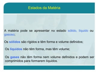 Estados da Matéria
A matéria pode se apresentar no estado sólido, líquido ou
gasoso;
Os sólidos são rígidos e têm forma e volume definidos;
Os líquidos não têm forma, mas têm volume;
Os gases não têm forma nem volume definidos e podem ser
comprimidos para formarem líquidos.
 