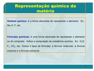 9
Símbolo químico: é a forma abreviada de representar o elemento. Ex:.
Na, K, F, etc.
Fórmulas químicas: é uma forma abreviada de representar o elemento
ou do composto. Indica a composição da substância química. Ex:. H2O,
F2, CO2, etc. Temos 3 tipos de fórmulas: a fórmula molecular, a fórmula
empírica e a fórmula estrutural.
Representação química da
matéria
 