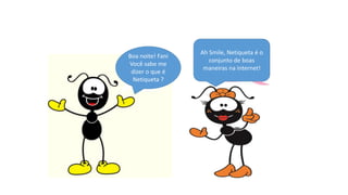 Boa noite! Fani
Você sabe me
dizer o que é
Netiqueta ?
Ah Smile, Netiqueta é o
conjunto de boas
maneiras na internet!
 