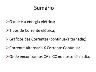 Sumário
O que é a energia elétrica;
Tipos de Corrente elétrica;
Gráficos das Correntes (contínua/alternada;)
Corrente Alternada X Corrente Contínua;
Onde encontramos CA e CC no nosso dia a dia.
 