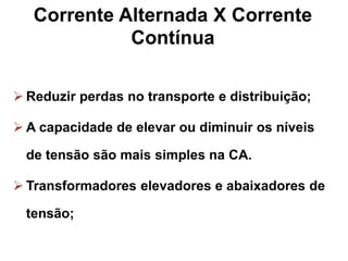 Corrente Alternada X Corrente
Contínua
 Reduzir perdas no transporte e distribuição;
 A capacidade de elevar ou diminuir os níveis
de tensão são mais simples na CA.
 Transformadores elevadores e abaixadores de
tensão;
 
