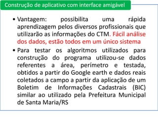 • Vantagem: possibilita uma rápida
aprendizagem pelos diversos profissionais que
utilizarão as informações do CTM. Fácil análise
dos dados, estão todos em um único sistema
• Para testar os algoritmos utilizados para
construção do programa utilizou-se dados
referentes a área, perímetro e testada,
obtidos a partir do Google earth e dados reais
coletados a campo a partir da aplicação de um
Boletim de Informações Cadastrais (BIC)
similar ao utilizado pela Prefeitura Municipal
de Santa Maria/RS
Construção de aplicativo com interface amigável
 
