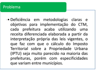 • Problema• Deficiência em metodologias claras e
objetivas para implementação do CTM,
cada prefeitura acaba utilizando uma
receita diferenciada elaborada a partir da
interpretação própria das leis vigentes, o
que faz com que o cálculo do Imposto
Territorial sobre a Propriedade Urbana
(IPTU) seja muito parecido na maioria das
prefeituras, porém com especificidades
que variam entre municípios.
Problema
 