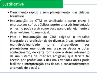 • Crescimento rápido e sem planejamento das cidades
brasileiras
• Implantação do CTM se analisado a curto prazo é
oneroso aos cofres públicos porém uma vês implantado
o mesmo pode servir como base para o planejamento e
desenvolvimento municipal.
• Para a implantação do CTM exige-se o trabalho
integrado de profissionais de diversas áreas, porém tal
multidisciplinaridade torna dispendioso aos
planejadores municipais manusear os dados e obter
conhecimento, de certa forma que o desenvolvimento
de um sistema de interface amigável, que facilite tal
acesso por profissionais das mais variadas áreas pode
facilitar a interpretação dos dados e consecutivamente
a tomada de decisão.
Justificativa
 