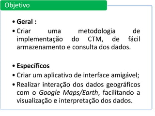 • Geral :
• Criar uma metodologia de
implementação do CTM, de fácil
armazenamento e consulta dos dados.
• Específicos
• Criar um aplicativo de interface amigável;
• Realizar interação dos dados geográficos
com o Google Maps/Earth, facilitando a
visualização e interpretação dos dados.
Objetivo
 