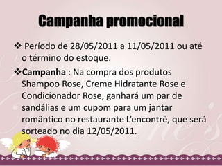 Campanha promocional
 Período de 28/05/2011 a 11/05/2011 ou até
o término do estoque.
Campanha : Na compra dos produtos
Shampoo Rose, Creme Hidratante Rose e
Condicionador Rose, ganhará um par de
sandálias e um cupom para um jantar
romântico no restaurante L’encontrê, que será
sorteado no dia 12/05/2011.
 