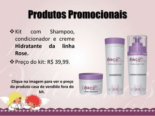 Produtos Promocionais
Kit com Shampoo,
condicionador e creme
Hidratante da linha
Rose.
Preço do kit: R$ 39,99.
Clique na imagem para ver o preço
do produto casa de vendido fora do
kit.
 