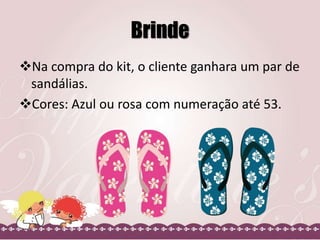 Brinde
Na compra do kit, o cliente ganhara um par de
sandálias.
Cores: Azul ou rosa com numeração até 53.
 