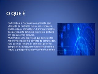 O QUE É
multimídia é a “forma de comunicação com
utilização de múltiplos meios: sons, imagens,
textos, vídeos, animações.”. Por mais simplória
que pareça, esta definição é correta e diz tudo
em pouquíssimas palavras.
Multimídia é uma expressão que passou a ter
maior evidência com o advento do computador.
Para quem se lembra, os primeiros personal
computers não possuíam os recursos de som e
leitura e gravação de arquivos como os de hoje
 