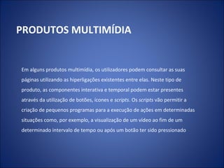 Em alguns produtos multimídia, os utilizadores podem consultar as suas
páginas utilizando as hiperligações existentes entre elas. Neste tipo de
produto, as componentes interativa e temporal podem estar presentes
através da utilização de botões, ícones e scripts. Os scripts vão permitir a
criação de pequenos programas para a execução de ações em determinadas
situações como, por exemplo, a visualização de um vídeo ao fim de um
determinado intervalo de tempo ou após um botão ter sido pressionado
PRODUTOS MULTIMÍDIA
 